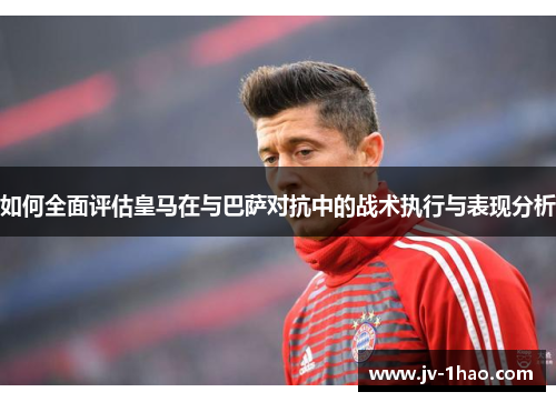 如何全面评估皇马在与巴萨对抗中的战术执行与表现分析
