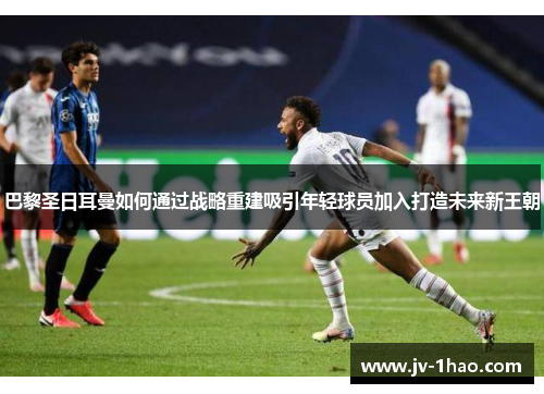 巴黎圣日耳曼如何通过战略重建吸引年轻球员加入打造未来新王朝 巴黎圣日耳曼如何通过战略重建吸引年轻球员加入打造未来新王朝