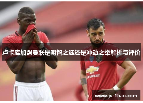 卢卡库加盟曼联是明智之选还是冲动之举解析与评价 卢卡库加盟曼联是明智之选还是冲动之举解析与评价