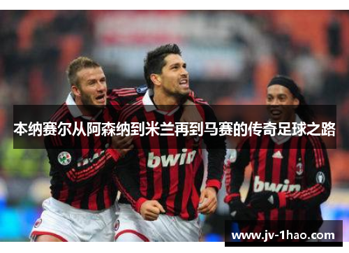 本纳赛尔从阿森纳到米兰再到马赛的传奇足球之路 本纳赛尔从阿森纳到米兰再到马赛的传奇足球之路