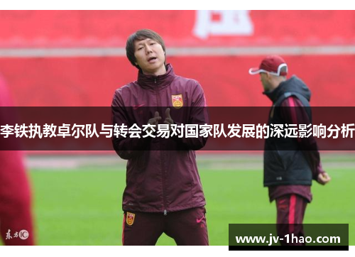 李铁执教卓尔队与转会交易对国家队发展的深远影响分析