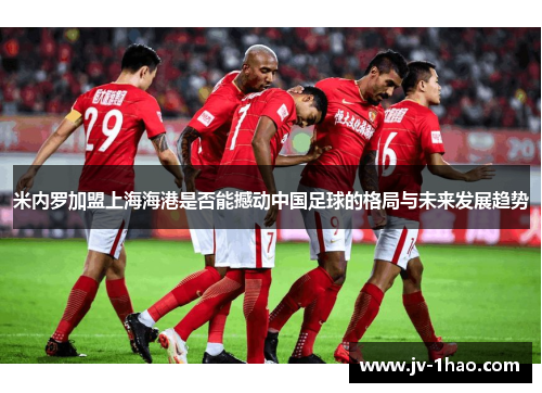 米内罗加盟上海海港是否能撼动中国足球的格局与未来发展趋势
