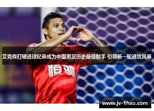 艾克森打破进球纪录成为中国男足历史最佳射手 引领新一轮进攻风暴
