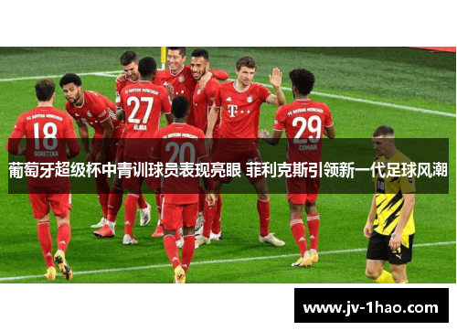 葡萄牙超级杯中青训球员表现亮眼 菲利克斯引领新一代足球风潮