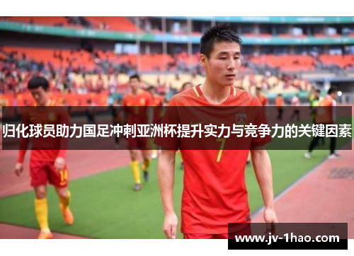 归化球员助力国足冲刺亚洲杯提升实力与竞争力的关键因素 归化球员助力国足冲刺亚洲杯提升实力与竞争力的关键因素