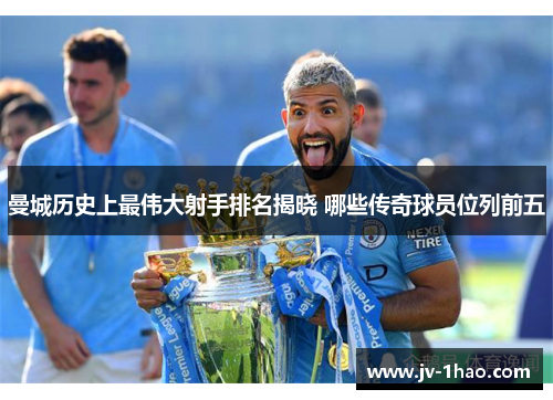 曼城历史上最伟大射手排名揭晓 哪些传奇球员位列前五