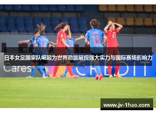 日本女足国家队崛起为世界劲旅展现强大实力与国际赛场影响力 日本女足国家队崛起为世界劲旅展现强大实力与国际赛场影响力