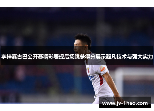 李梓嘉古巴公开赛精彩表现后场跳杀得分展示超凡技术与强大实力