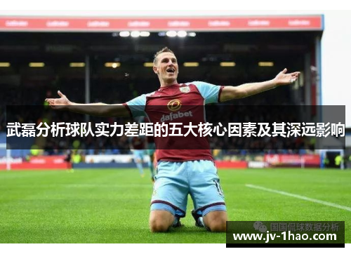武磊分析球队实力差距的五大核心因素及其深远影响 武磊分析球队实力差距的五大核心因素及其深远影响