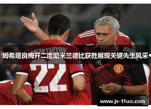 姆希塔良梅开二度助米兰德比获胜展现关键先生风采 姆希塔良梅开二度助米兰德比获胜展现关键先生风采