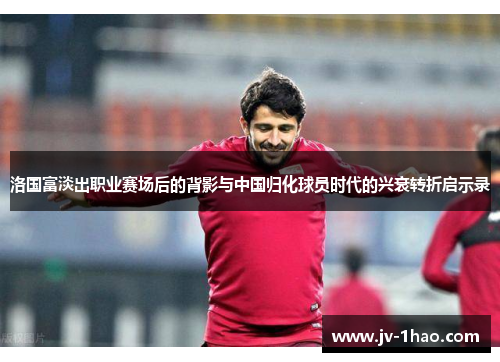 洛国富淡出职业赛场后的背影与中国归化球员时代的兴衰转折启示录 洛国富淡出职业赛场后的背影与中国归化球员时代的兴衰转折启示录
