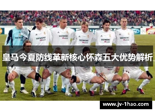 皇马今夏防线革新核心怀森五大优势解析