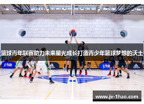 篮球青年联赛助力未来星光成长打造青少年篮球梦想的沃土