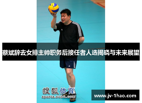 蔡斌辞去女排主帅职务后接任者人选揭晓与未来展望