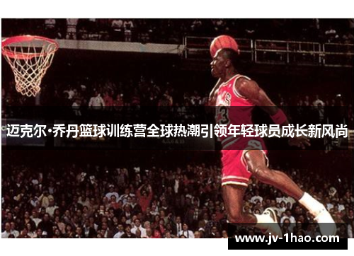 迈克尔·乔丹篮球训练营全球热潮引领年轻球员成长新风尚