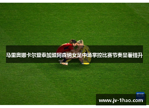 马里奥娜卡尔登泰加盟阿森纳女足中场掌控比赛节奏显著提升 马里奥娜卡尔登泰加盟阿森纳女足中场掌控比赛节奏显著提升